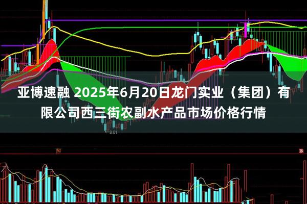 亚博速融 2025年6月20日龙门实业（集团）有限公司西三街农副水产品市场价格行情