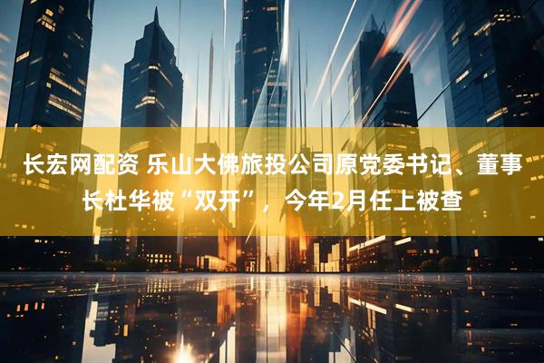 长宏网配资 乐山大佛旅投公司原党委书记、董事长杜华被“双开”，今年2月任上被查