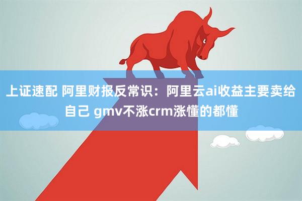 上证速配 阿里财报反常识：阿里云ai收益主要卖给自己 gmv不涨crm涨懂的都懂