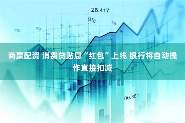 商赢配资 消费贷贴息“红包”上线 银行将自动操作直接扣减