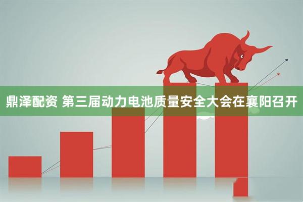 鼎泽配资 第三届动力电池质量安全大会在襄阳召开
