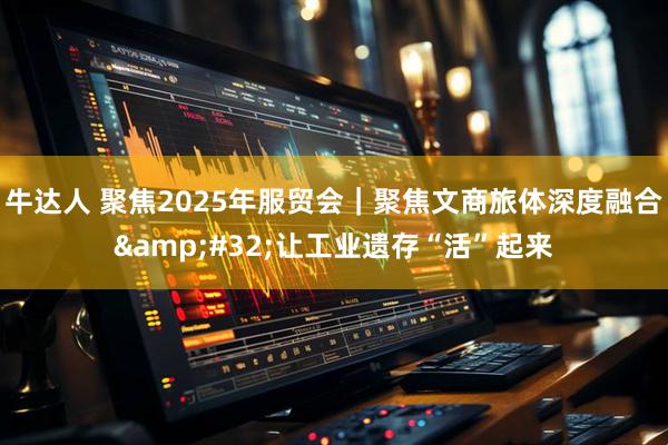 牛达人 聚焦2025年服贸会｜聚焦文商旅体深度融合&#32;让工业遗存“活”起来