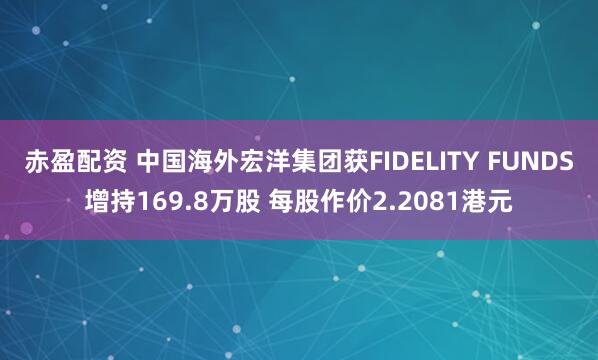 赤盈配资 中国海外宏洋集团获FIDELITY FUNDS增持169.8万股 每股作价2.2081港元