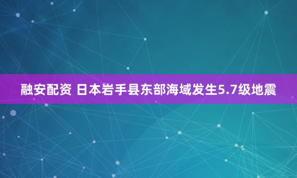 融安配资 日本岩手县东部海域发生5.7级地震