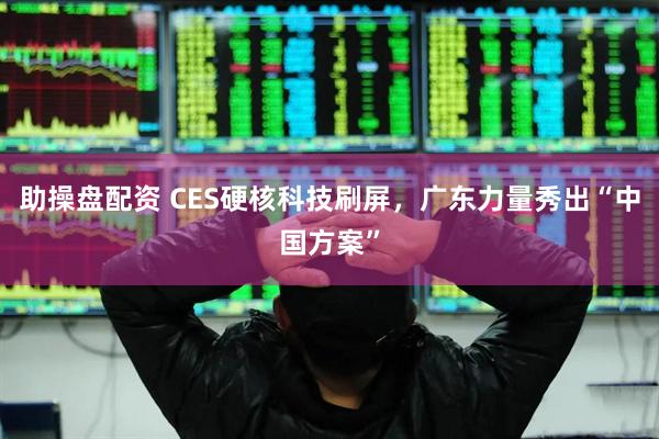 助操盘配资 CES硬核科技刷屏，广东力量秀出“中国方案”