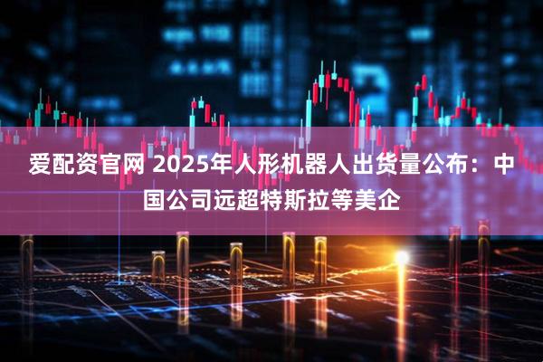 爱配资官网 2025年人形机器人出货量公布：中国公司远超特斯拉等美企