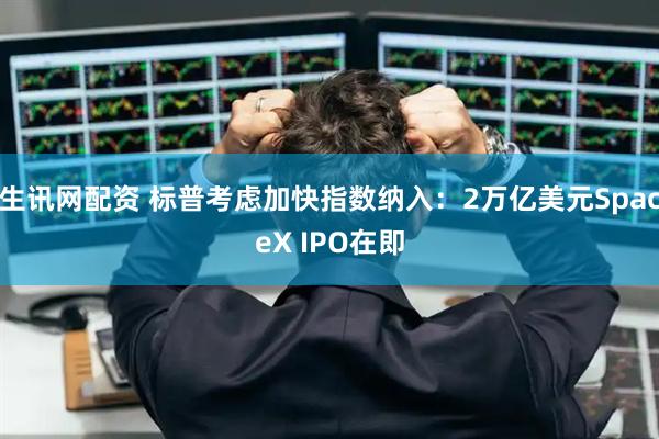生讯网配资 标普考虑加快指数纳入：2万亿美元SpaceX IPO在即
