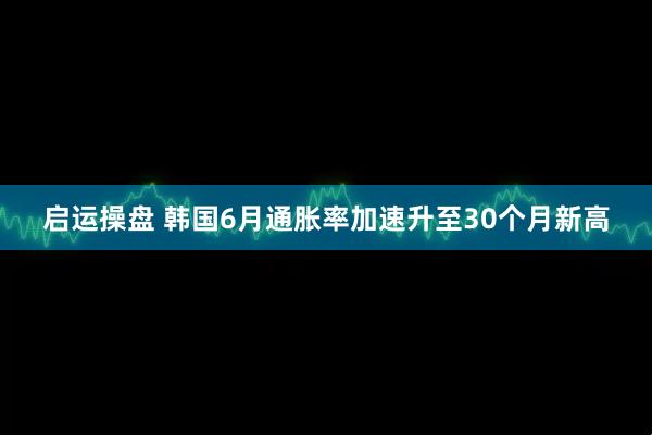 启运操盘 韩国6月通胀率加速升至30个月新高