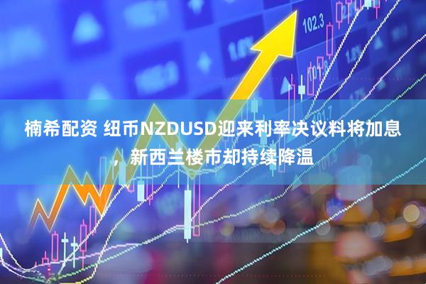 楠希配资 纽币NZDUSD迎来利率决议料将加息，新西兰楼市却持续降温